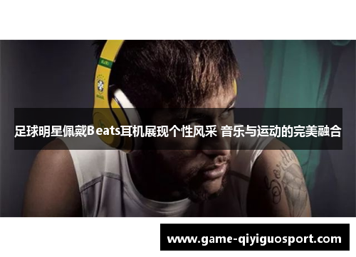 足球明星佩戴Beats耳机展现个性风采 音乐与运动的完美融合